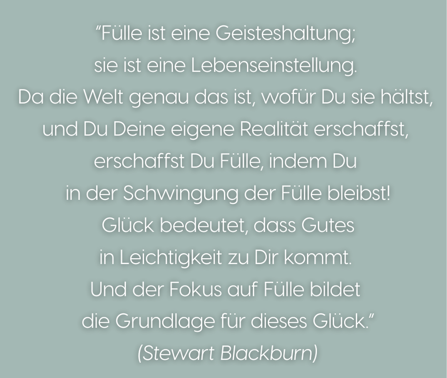 „Fülle ist eine Geisteshaltung; sie ist eine Lebenseinstellung.
              Da die Welt genau das ist, wofür Du sie hältst, und Du Deine eigene
              Realität erschaffst, erschaffst Du Fülle, indem Du in der Schwingung
              der Fülle bleibst! Glück bedeutet, dass Gutes in Leichtigkeit zu Dir
              kommt. Und der Fokus auf Fülle bildet die Grundlage für dieses
              Glück.